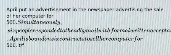 April put an advertisement in the newspaper advertising the sale of her computer for 500. Simultaneously, six people responded to the ad by mail with formal written acceptances. April is bound on six contracts to sell her computer for500. t/f