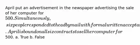 April put an advertisement in the newspaper advertising the sale of her computer for 500. Simultaneously, six people responded to the ad by mail with formal written acceptances. April is bound on all six contracts to sell her computer for500. a. True b. False