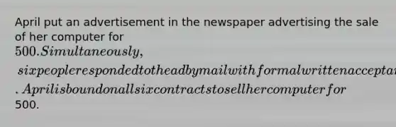 April put an advertisement in the newspaper advertising the sale of her computer for 500. Simultaneously, six people responded to the ad by mail with formal written acceptances. April is bound on all six contracts to sell her computer for500.