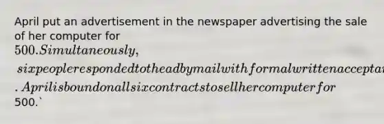 April put an advertisement in the newspaper advertising the sale of her computer for 500. Simultaneously, six people responded to the ad by mail with formal written acceptances. April is bound on all six contracts to sell her computer for500.`