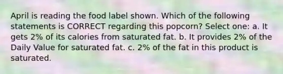 April is reading the food label shown. Which of the following statements is CORRECT regarding this popcorn? Select one: a. It gets 2% of its calories from saturated fat. b. It provides 2% of the Daily Value for saturated fat. c. 2% of the fat in this product is saturated.