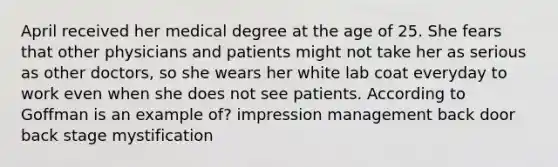 April received her medical degree at the age of 25. She fears that other physicians and patients might not take her as serious as other doctors, so she wears her white lab coat everyday to work even when she does not see patients. According to Goffman is an example of? impression management back door back stage mystification