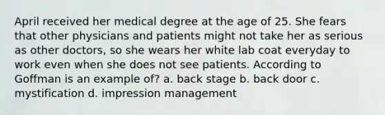 April received her medical degree at the age of 25. She fears that other physicians and patients might not take her as serious as other doctors, so she wears her white lab coat everyday to work even when she does not see patients. According to Goffman is an example of? a. back stage b. back door c. mystification d. impression management