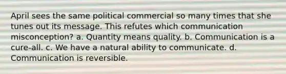 April sees the same political commercial so many times that she tunes out its message. This refutes which communication misconception? a. Quantity means quality. b. Communication is a cure-all. c. We have a natural ability to communicate. d. Communication is reversible.