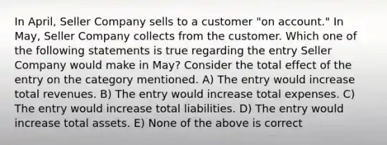 In April, Seller Company sells to a customer "on account." In May, Seller Company collects from the customer. Which one of the following statements is true regarding the entry Seller Company would make in May? Consider the total effect of the entry on the category mentioned. A) The entry would increase total revenues. B) The entry would increase total expenses. C) The entry would increase total liabilities. D) The entry would increase total assets. E) None of the above is correct