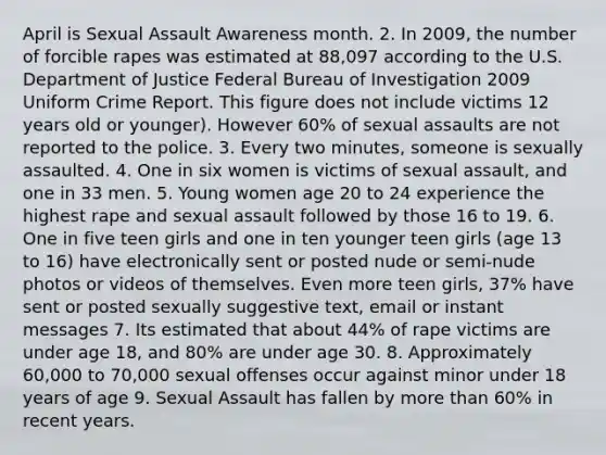 April is Sexual Assault Awareness month. 2. In 2009, the number of forcible rapes was estimated at 88,097 according to the U.S. Department of Justice Federal Bureau of Investigation 2009 Uniform Crime Report. This figure does not include victims 12 years old or younger). However 60% of sexual assaults are not reported to the police. 3. Every two minutes, someone is sexually assaulted. 4. One in six women is victims of sexual assault, and one in 33 men. 5. Young women age 20 to 24 experience the highest rape and sexual assault followed by those 16 to 19. 6. One in five teen girls and one in ten younger teen girls (age 13 to 16) have electronically sent or posted nude or semi-nude photos or videos of themselves. Even more teen girls, 37% have sent or posted sexually suggestive text, email or instant messages 7. Its estimated that about 44% of rape victims are under age 18, and 80% are under age 30. 8. Approximately 60,000 to 70,000 sexual offenses occur against minor under 18 years of age 9. Sexual Assault has fallen by more than 60% in recent years.