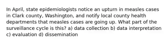 In April, state epidemiologists notice an upturn in measles cases in Clark county, Washington, and notify local county health departments that measles cases are going up. What part of the surveillance cycle is this? a) data collection b) data interpretation c) evaluation d) dissemination