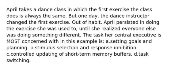 April takes a dance class in which the first exercise the class does is always the same. But one day, the dance instructor changed the first exercise. Out of habit, April persisted in doing the exercise she was used to, until she realized everyone else was doing something different. The task her central executive is MOST concerned with in this example is: a.setting goals and planning. b.stimulus selection and response inhibition. c.controlled updating of short-term memory buffers. d.task switching.