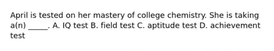 April is tested on her mastery of college chemistry. She is taking a(n) _____. A. IQ test B. field test C. aptitude test D. achievement test