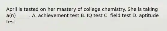 April is tested on her mastery of college chemistry. She is taking a(n) _____. A. achievement test B. IQ test C. field test D. aptitude test