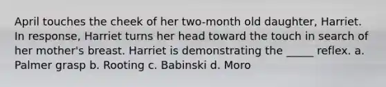 April touches the cheek of her two-month old daughter, Harriet. In response, Harriet turns her head toward the touch in search of her mother's breast. Harriet is demonstrating the _____ reflex. a. Palmer grasp b. Rooting c. Babinski d. Moro