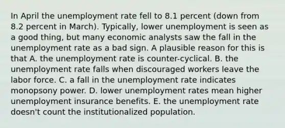 In April the unemployment rate fell to 8.1 percent (down from 8.2 percent in March). Typically, lower unemployment is seen as a good thing, but many economic analysts saw the fall in the unemployment rate as a bad sign. A plausible reason for this is that A. the unemployment rate is counter-cyclical. B. the unemployment rate falls when discouraged workers leave the labor force. C. a fall in the unemployment rate indicates monopsony power. D. lower unemployment rates mean higher unemployment insurance benefits. E. the unemployment rate doesn't count the institutionalized population.