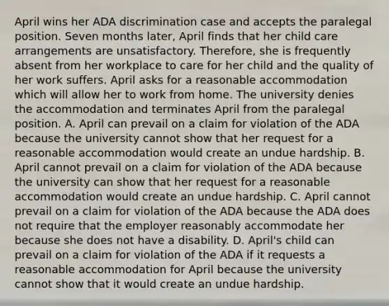 April wins her ADA discrimination case and accepts the paralegal position. Seven months later, April finds that her child care arrangements are unsatisfactory. Therefore, she is frequently absent from her workplace to care for her child and the quality of her work suffers. April asks for a reasonable accommodation which will allow her to work from home. The university denies the accommodation and terminates April from the paralegal position. A. April can prevail on a claim for violation of the ADA because the university cannot show that her request for a reasonable accommodation would create an undue hardship. B. April cannot prevail on a claim for violation of the ADA because the university can show that her request for a reasonable accommodation would create an undue hardship. C. April cannot prevail on a claim for violation of the ADA because the ADA does not require that the employer reasonably accommodate her because she does not have a disability. D. April's child can prevail on a claim for violation of the ADA if it requests a reasonable accommodation for April because the university cannot show that it would create an undue hardship.