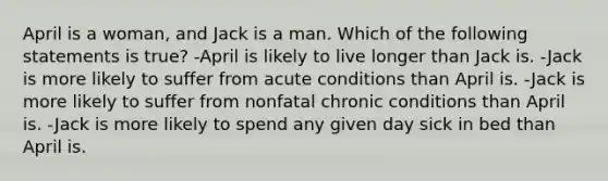 April is a woman, and Jack is a man. Which of the following statements is true? -April is likely to live longer than Jack is. -Jack is more likely to suffer from acute conditions than April is. -Jack is more likely to suffer from nonfatal chronic conditions than April is. -Jack is more likely to spend any given day sick in bed than April is.