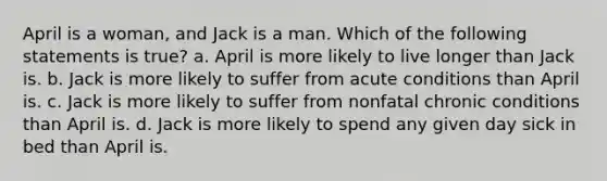 April is a woman, and Jack is a man. Which of the following statements is true? a. April is more likely to live longer than Jack is. b. Jack is more likely to suffer from acute conditions than April is. c. Jack is more likely to suffer from nonfatal chronic conditions than April is. d. Jack is more likely to spend any given day sick in bed than April is.