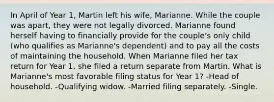 In April of Year 1, Martin left his wife, Marianne. While the couple was apart, they were not legally divorced. Marianne found herself having to financially provide for the couple's only child (who qualifies as Marianne's dependent) and to pay all the costs of maintaining the household. When Marianne filed her tax return for Year 1, she filed a return separate from Martin. What is Marianne's most favorable filing status for Year 1? -Head of household. -Qualifying widow. -Married filing separately. -Single.