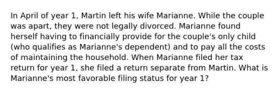 In April of year 1, Martin left his wife Marianne. While the couple was apart, they were not legally divorced. Marianne found herself having to financially provide for the couple's only child (who qualifies as Marianne's dependent) and to pay all the costs of maintaining the household. When Marianne filed her tax return for year 1, she filed a return separate from Martin. What is Marianne's most favorable filing status for year 1?