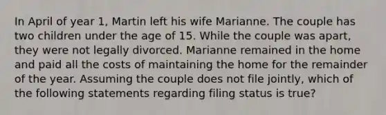 In April of year 1, Martin left his wife Marianne. The couple has two children under the age of 15. While the couple was apart, they were not legally divorced. Marianne remained in the home and paid all the costs of maintaining the home for the remainder of the year. Assuming the couple does not file jointly, which of the following statements regarding filing status is true?