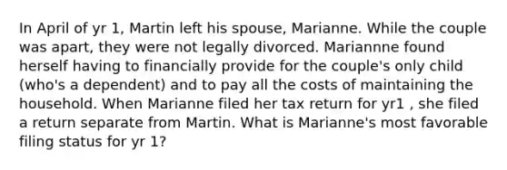 In April of yr 1, Martin left his spouse, Marianne. While the couple was apart, they were not legally divorced. Mariannne found herself having to financially provide for the couple's only child (who's a dependent) and to pay all the costs of maintaining the household. When Marianne filed her tax return for yr1 , she filed a return separate from Martin. What is Marianne's most favorable filing status for yr 1?