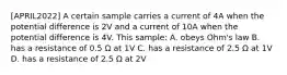 [APRIL2022] A certain sample carries a current of 4A when the potential difference is 2V and a current of 10A when the potential difference is 4V. This sample: A. obeys Ohm's law B. has a resistance of 0.5 Ω at 1V C. has a resistance of 2.5 Ω at 1V D. has a resistance of 2.5 Ω at 2V