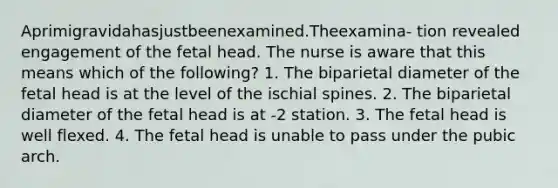 Aprimigravidahasjustbeenexamined.Theexamina- tion revealed engagement of the fetal head. The nurse is aware that this means which of the following? 1. The biparietal diameter of the fetal head is at the level of the ischial spines. 2. The biparietal diameter of the fetal head is at -2 station. 3. The fetal head is well flexed. 4. The fetal head is unable to pass under the pubic arch.