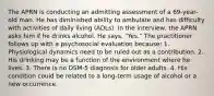 The APRN is conducting an admitting assessment of a 69-year-old man. He has diminished ability to ambulate and has difficulty with activities of daily living (ADLs). In the interview, the APRN asks him if he drinks alcohol. He says, "Yes." The practitioner follows up with a psychosocial evaluation because: 1. Physiological dynamics need to be ruled out as a contribution. 2. His drinking may be a function of the environment where he lives. 3. There is no DSM-5 diagnosis for older adults. 4. His condition could be related to a long-term usage of alcohol or a new occurrence.