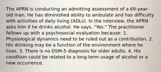 The APRN is conducting an admitting assessment of a 69-year-old man. He has diminished ability to ambulate and has difficulty with activities of daily living (ADLs). In the interview, the APRN asks him if he drinks alcohol. He says, "Yes." The practitioner follows up with a psychosocial evaluation because: 1. Physiological dynamics need to be ruled out as a contribution. 2. His drinking may be a function of the environment where he lives. 3. There is no DSM-5 diagnosis for older adults. 4. His condition could be related to a long-term usage of alcohol or a new occurrence.