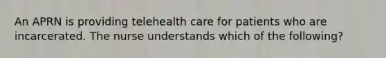 An APRN is providing telehealth care for patients who are incarcerated. The nurse understands which of the following?