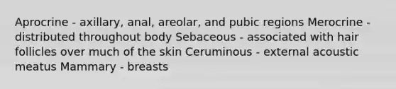 Aprocrine - axillary, anal, areolar, and pubic regions Merocrine - distributed throughout body Sebaceous - associated with hair follicles over much of the skin Ceruminous - external acoustic meatus Mammary - breasts