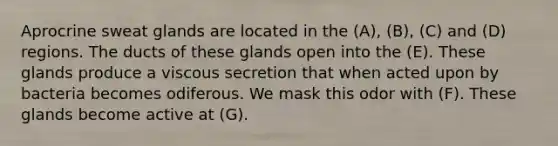 Aprocrine sweat glands are located in the (A), (B), (C) and (D) regions. The ducts of these glands open into the (E). These glands produce a viscous secretion that when acted upon by bacteria becomes odiferous. We mask this odor with (F). These glands become active at (G).