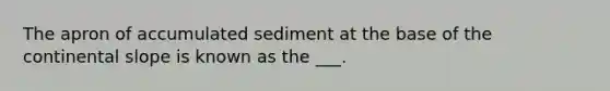 The apron of accumulated sediment at the base of the continental slope is known as the ___.