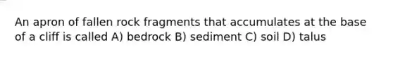 An apron of fallen rock fragments that accumulates at the base of a cliff is called A) bedrock B) sediment C) soil D) talus