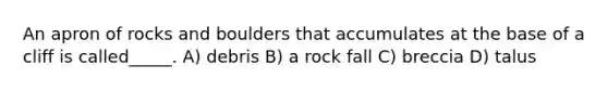 An apron of rocks and boulders that accumulates at the base of a cliff is called_____. A) debris B) a rock fall C) breccia D) talus