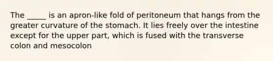 The _____ is an apron-like fold of peritoneum that hangs from the greater curvature of <a href='https://www.questionai.com/knowledge/kLccSGjkt8-the-stomach' class='anchor-knowledge'>the stomach</a>. It lies freely over the intestine except for the upper part, which is fused with the transverse colon and mesocolon