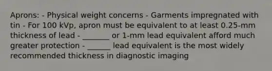 Aprons: - Physical weight concerns - Garments impregnated with tin - For 100 kVp, apron must be equivalent to at least 0.25-mm thickness of lead - _______ or 1-mm lead equivalent afford much greater protection - ______ lead equivalent is the most widely recommended thickness in diagnostic imaging