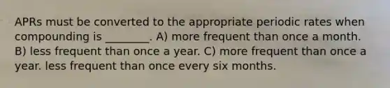 APRs must be converted to the appropriate periodic rates when compounding is ________. A) more frequent than once a month. B) less frequent than once a year. C) more frequent than once a year. less frequent than once every six months.