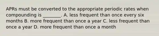 APRs must be converted to the appropriate periodic rates when compounding is​ ________. A. less frequent than once every six months B. more frequent than once a year C. less frequent than once a year D. more frequent than once a month