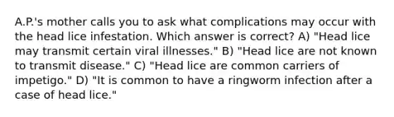 A.P.'s mother calls you to ask what complications may occur with the head lice infestation. Which answer is correct? A) "Head lice may transmit certain viral illnesses." B) "Head lice are not known to transmit disease." C) "Head lice are common carriers of impetigo." D) "It is common to have a ringworm infection after a case of head lice."