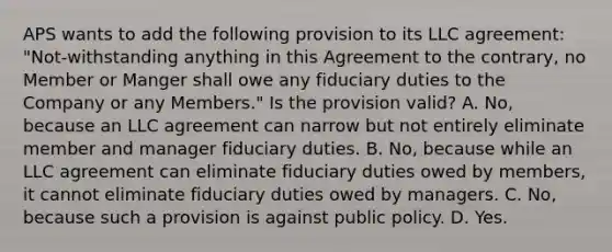 APS wants to add the following provision to its LLC agreement: "Not-withstanding anything in this Agreement to the contrary, no Member or Manger shall owe any fiduciary duties to the Company or any Members." Is the provision valid? A. No, because an LLC agreement can narrow but not entirely eliminate member and manager fiduciary duties. B. No, because while an LLC agreement can eliminate fiduciary duties owed by members, it cannot eliminate fiduciary duties owed by managers. C. No, because such a provision is against public policy. D. Yes.