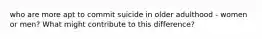 who are more apt to commit suicide in older adulthood - women or men? What might contribute to this difference?