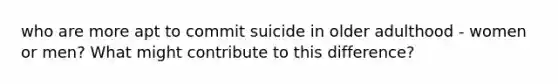 who are more apt to commit suicide in older adulthood - women or men? What might contribute to this difference?