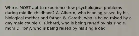 Who is MOST apt to experience few psychological problems during middle childhood? A. Alberto, who is being raised by his biological mother and father. B. Gareth, who is being raised by a gay male couple C. Richard, who is being raised by his single mom D. Tony, who is being raised by his single dad