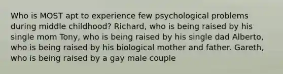 Who is MOST apt to experience few psychological problems during middle childhood? Richard, who is being raised by his single mom Tony, who is being raised by his single dad Alberto, who is being raised by his biological mother and father. Gareth, who is being raised by a gay male couple