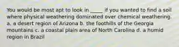 You would be most apt to look in _____ if you wanted to find a soil where physical weathering dominated over chemical weathering. a. a desert region of Arizona b. the foothills of the Georgia mountains c. a coastal plain area of North Carolina d. a humid region in Brazil