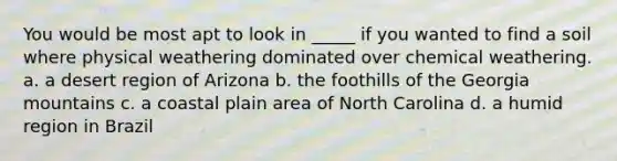 You would be most apt to look in _____ if you wanted to find a soil where physical weathering dominated over chemical weathering. a. a desert region of Arizona b. the foothills of the Georgia mountains c. a coastal plain area of North Carolina d. a humid region in Brazil