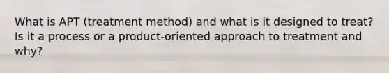 What is APT (treatment method) and what is it designed to treat? Is it a process or a product-oriented approach to treatment and why?