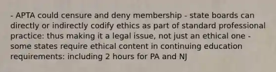 - APTA could censure and deny membership - state boards can directly or indirectly codify ethics as part of standard professional practice: thus making it a legal issue, not just an ethical one - some states require ethical content in continuing education requirements: including 2 hours for PA and NJ