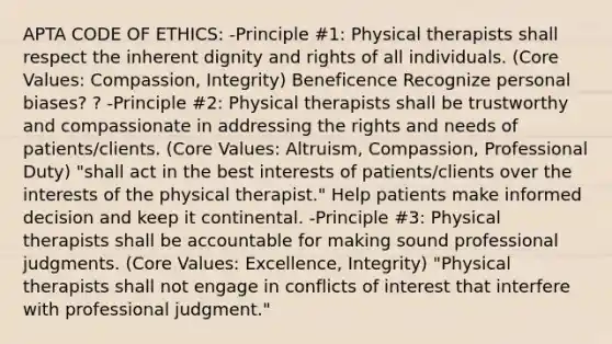 APTA CODE OF ETHICS: -Principle #1: Physical therapists shall respect the inherent dignity and rights of all individuals. (Core Values: Compassion, Integrity) Beneficence Recognize personal biases? ? -Principle #2: Physical therapists shall be trustworthy and compassionate in addressing the rights and needs of patients/clients. (Core Values: Altruism, Compassion, Professional Duty) "shall act in the best interests of patients/clients over the interests of the physical therapist." Help patients make informed decision and keep it continental. -Principle #3: Physical therapists shall be accountable for making sound professional judgments. (Core Values: Excellence, Integrity) "Physical therapists shall not engage in conflicts of interest that interfere with professional judgment."