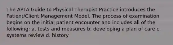 The APTA Guide to Physical Therapist Practice introduces the Patient/Client Management Model. The process of examination begins on the initial patient encounter and includes all of the following: a. tests and measures b. developing a plan of care c. systems review d. history