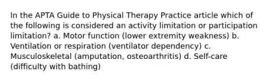 In the APTA Guide to Physical Therapy Practice article which of the following is considered an activity limitation or participation limitation? a. Motor function (lower extremity weakness) b. Ventilation or respiration (ventilator dependency) c. Musculoskeletal (amputation, osteoarthritis) d. Self-care (difficulty with bathing)